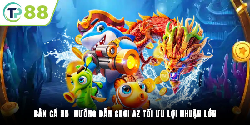 Bắn Cá H5 - Hướng Dẫn Chơi A-Z Tối Ưu Lợi Nhuận Lớn